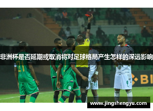非洲杯是否延期或取消将对足球格局产生怎样的深远影响