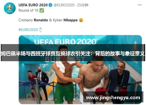 姆巴佩半场与西班牙球员互换球衣引关注：背后的故事与象征意义