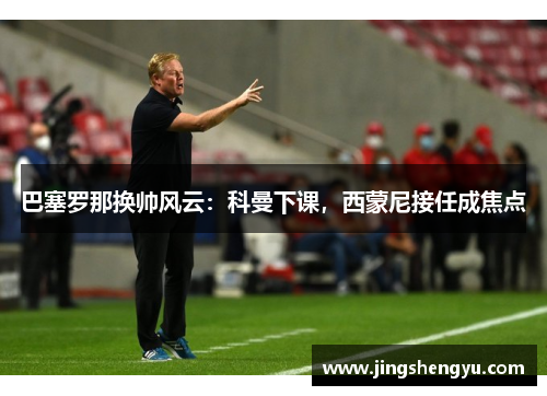 巴塞罗那换帅风云：科曼下课，西蒙尼接任成焦点