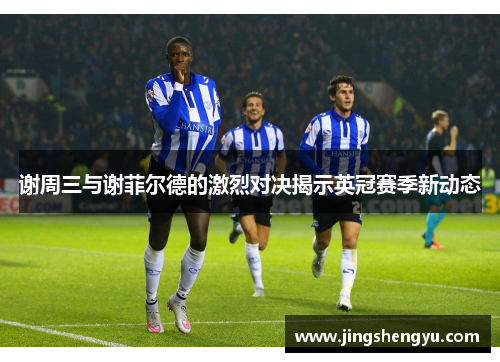 谢周三与谢菲尔德的激烈对决揭示英冠赛季新动态
