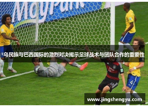 乌民族与巴西国际的激烈对决揭示足球战术与团队合作的重要性